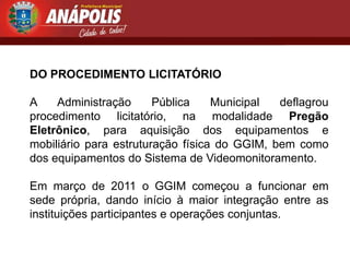 DO PROCEDIMENTO LICITATÓRIO

A    Administração      Pública    Municipal  deflagrou
procedimento licitatório, na modalidade Pregão
Eletrônico, para aquisição dos equipamentos e
mobiliário para estruturação física do GGIM, bem como
dos equipamentos do Sistema de Videomonitoramento.

Em março de 2011 o GGIM começou a funcionar em
sede própria, dando início à maior integração entre as
instituições participantes e operações conjuntas.
 