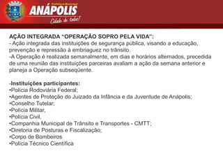 AÇÃO INTEGRADA “OPERAÇÃO SOPRO PELA VIDA”:
- Ação integrada das instituições de segurança pública, visando a educação,
prevenção e repressão à embriaguez no trânsito.
-A Operação é realizada semanalmente, em dias e horários alternados, precedida
de uma reunião das instituições parceiras avaliam a ação da semana anterior e
planeja a Operação subseqüente.

-Instituições participantes:
•Polícia Rodoviária Federal;
•Agentes de Proteção do Juizado da Infância e da Juventude de Anápolis;
•Conselho Tutelar;
•Polícia Militar,
•Polícia Civil,
•Companhia Municipal de Trânsito e Transportes - CMTT;
•Diretoria de Posturas e Fiscalização;
•Corpo de Bombeiros
•Polícia Técnico Científica
 