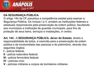 DA SEGURANÇA PÚBLICA
O artigo 144 da CF preceitua a competência estatal para exercer a
Segurança Pública. Os incisos I a V, arrolam as instituições federais e
estaduais responsáveis pela preservação da ordem pública, facultando
aos municípios a instituição de guardas municipais, para fins de
proteção de seus bens, serviços e instalações, in verbis:

Art. 144 - A SEGURANÇA PÚBLICA, dever do Estado, direito e
responsabilidade de todos, é exercida para a preservação da ordem
pública e da incolumidade das pessoas e do patrimônio, através dos
seguintes órgãos:
I - polícia federal;
II - polícia rodoviária federal;
III - polícia ferroviária federal;
IV - polícias civis;
V - polícias militares e corpos de bombeiros militares.
 