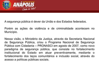 A segurança pública é dever da União e dos Estados federados.

Porém as ações de violência e de criminalidade acontecem no
Município.

Nessa visão, o Ministério da Justiça, através da Secretaria Nacional
de Segurança Pública, criou o Programa Nacional de Segurança
Pública com Cidadania – PRONASCI em agosto de 2007, como novo
paradigma de segurança pública, que consiste no fortalecimento
institucional do Estado em atuar preventivamente, mediante o
fortalecimento dos laços comunitários e inclusão social, através do
acesso a políticas públicas sociais.
 