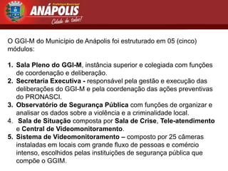 O GGI-M do Município de Anápolis foi estruturado em 05 (cinco)
módulos:

1. Sala Pleno do GGI-M, instância superior e colegiada com funções
   de coordenação e deliberação.
2. Secretaria Executiva - responsável pela gestão e execução das
   deliberações do GGI-M e pela coordenação das ações preventivas
   do PRONASCI.
3. Observatório de Segurança Pública com funções de organizar e
   analisar os dados sobre a violência e a criminalidade local.
4. Sala de Situação composta por Sala de Crise, Tele-atendimento
   e Central de Videomonitoramento.
5. Sistema de Videomonitoramento – composto por 25 câmeras
   instaladas em locais com grande fluxo de pessoas e comércio
   intenso, escolhidos pelas instituições de segurança pública que
   compõe o GGIM.
 
