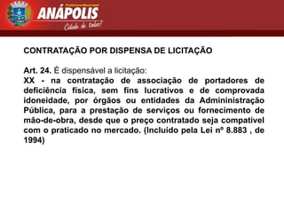 CONTRATAÇÃO POR DISPENSA DE LICITAÇÃO

Art. 24. É dispensável a licitação:
XX - na contratação de associação de portadores de
deficiência física, sem fins lucrativos e de comprovada
idoneidade, por órgãos ou entidades da Admininistração
Pública, para a prestação de serviços ou fornecimento de
mão-de-obra, desde que o preço contratado seja compatível
com o praticado no mercado. (Incluído pela Lei nº 8.883 , de
1994)
 