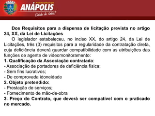 Dos Requisitos para a dispensa de licitação prevista no artigo
24, XX, da Lei de Licitações
     O legislador estabeleceu, no inciso XX, do artigo 24, da Lei de
Licitações, três (3) requisitos para a regularidade da contratação direta,
cuja deficiência deverá guardar compatibilidade com as atribuições das
funções de agente de videomonitoramento:
1. Qualificação da Associação contratada:
- Associação de portadores de deficiência física;
- Sem fins lucrativos;
- De comprovada idoneidade
2. Objeto pretendido:
- Prestação de serviços;
- Fornecimento de mão-de-obra
3. Preço do Contrato, que deverá ser compatível com o praticado
no mercado.
 