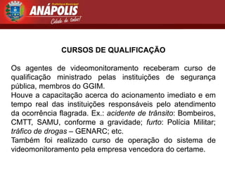 CURSOS DE QUALIFICAÇÃO

Os agentes de videomonitoramento receberam curso de
qualificação ministrado pelas instituições de segurança
pública, membros do GGIM.
Houve a capacitação acerca do acionamento imediato e em
tempo real das instituições responsáveis pelo atendimento
da ocorrência flagrada. Ex.: acidente de trânsito: Bombeiros,
CMTT, SAMU, conforme a gravidade; furto: Polícia Militar;
tráfico de drogas – GENARC; etc.
Também foi realizado curso de operação do sistema de
videomonitoramento pela empresa vencedora do certame.
 