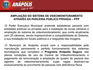 AMPLIAÇÃO DO SISTEMA DE VIDEOMONITORAMENTO
      ATRAVÉS DA PARCERIA PÚBLICO PRIVADA – PPP

-O Poder Executivo Municipal, pretende estabelecer parceria com
entidades públicas ou privadas para a instalação de novas câmeras e
ampliação do sistema de videomonitoramento, que conta atualmente
com 25 câmeras, sendo imprescindível a compatibilidade do Sistema,
a sua instalação em locais públicos e o resguardo das imagens.

-O Município de Anápolis arcará com a responsabilidade pela
manutenção permanente e perfeito funcionamento dos sistemas
tecnológicos que compõem o Programa Anápolis Segura, das
plenas condições de uso da Central de Videomonitoramento e
pagamento da remuneração e ampliação do quadro de pessoal dos
agentes de videomonitoramento, cujas vagas destinam-se
exclusivamente ao provimento de pessoas com deficiência física.
 