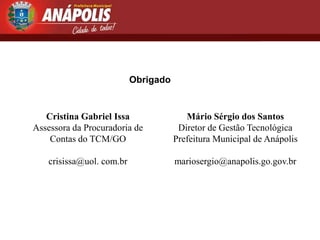 Obrigado


   Cristina Gabriel Issa                Mário Sérgio dos Santos
Assessora da Procuradoria de          Diretor de Gestão Tecnológica
    Contas do TCM/GO                 Prefeitura Municipal de Anápolis

   crisissa@uol. com.br              mariosergio@anapolis.go.gov.br
 