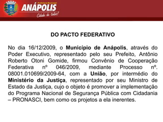 DO PACTO FEDERATIVO

No dia 16/12/2009, o Município de Anápolis, através do
Poder Executivo, representado pelo seu Prefeito, Antônio
Roberto Otoni Gomide, firmou Convênio de Cooperação
Federativa   nº     046/2009,     mediante   Processo    nº.
08001.010699/2009-64, com a União, por intermédio do
Ministério da Justiça, representado por seu Ministro de
Estado da Justiça, cujo o objeto é promover a implementação
do Programa Nacional de Segurança Pública com Cidadania
– PRONASCI, bem como os projetos a ela inerentes.
 