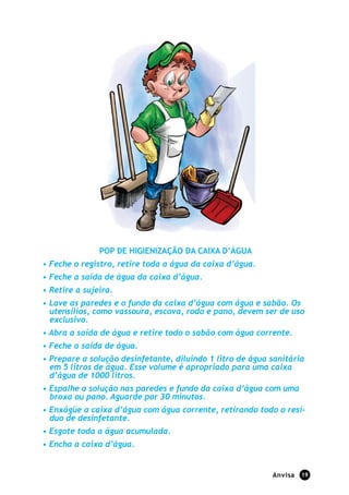 POP DE HIGIENIZAÇÃO DA CAIXA D’ÁGUA
• Feche o registro, retire toda a água da caixa d’água.
• Feche a saída de água da caixa d’água.
• Retire a sujeira.
• Lave as paredes e o fundo da caixa d’água com água e sabão. Os
  utensílios, como vassoura, escova, rodo e pano, devem ser de uso
  exclusivo.
• Abra a saída de água e retire todo o sabão com água corrente.
• Feche a saída de água.
• Prepare a solução desinfetante, diluindo 1 litro de água sanitária
  em 5 litros de água. Esse volume é apropriado para uma caixa
  d’água de 1000 litros.
• Espalhe a solução nas paredes e fundo da caixa d’água com uma
  broxa ou pano. Aguarde por 30 minutos.
• Enxágüe a caixa d’água com água corrente, retirando todo o resí-
  duo de desinfetante.
• Esgote toda a água acumulada.
• Encha a caixa d’água.


                                                           Anvisa   19
 