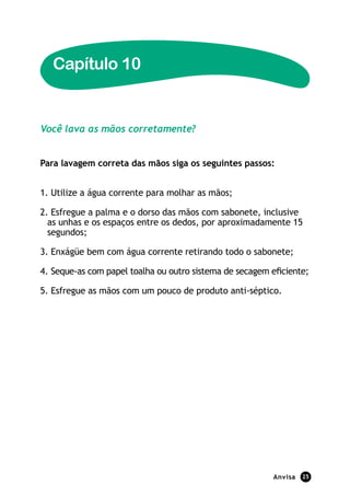 Capítulo 10


Você lava as mãos corretamente?


Para lavagem correta das mãos siga os seguintes passos:


1. Utilize a água corrente para molhar as mãos;

2. Esfregue a palma e o dorso das mãos com sabonete, inclusive
  as unhas e os espaços entre os dedos, por aproximadamente 15
  segundos;

3. Enxágüe bem com água corrente retirando todo o sabonete;

4. Seque-as com papel toalha ou outro sistema de secagem eficiente;

5. Esfregue as mãos com um pouco de produto anti-séptico.




                                                          Anvisa   25
 
