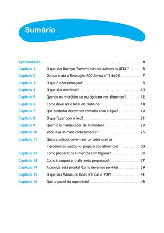 Sumário


Apresentação................................................................................. 4

Capítulo 1	         O que são Doenças Transmitidas por Alimentos (DTA)?........... 5

Capítulo 2	         Do que trata a Resolução-RDC Anvisa nº 216/04?. ................ 7
                                                                  .

Capítulo 3	         O que é contaminação?................................................ 8

Capítulo 4	         O que são micróbios?. ................................................10
                                        .

Capítulo 5	         Quando os micróbios se multiplicam nos alimentos?. ...........12
                                                                     .

Capítulo 6	         Como deve ser o local de trabalho?................................14

Capítulo 7	         Que cuidados devem ser tomados com a água?. .................19
                                                              .

Capítulo 8	         O que fazer com o lixo?. .............................................21
                                           .

Capítulo 9	         Quem é o manipulador de alimentos?..............................23
Capítulo 10	        Você lava as mãos corretamente?. .................................26
                                                   .

Capítulo 11	        Quais cuidados devem ser tomados com os

	                   ingredientes usados no preparo dos alimentos?..................30

Capítulo 12	        Como preparar os alimentos com higiene?........................33

Capítulo 13	        Como transportar o alimento preparado?. ........................37
                                                          .

Capítulo 14	        A comida está pronta! Como devemos servi-la?..................39

Capítulo 15	        O que são Manual de Boas Práticas e POP?........................41

Capítulo 16	        Qual o papel da supervisão?. ........................................43
                                               .
 