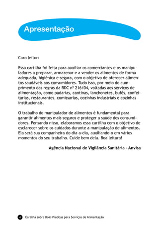 Apresentação


Caro leitor:

Essa cartilha foi feita para auxiliar os comerciantes e os manipu-
ladores a preparar, armazenar e a vender os alimentos de forma
adequada, higiênica e segura, com o objetivo de oferecer alimen-
tos saudáveis aos consumidores. Tudo isso, por meio do cum-
primento das regras da RDC nº 216/04, voltadas aos serviços de
alimentação, como padarias, cantinas, lanchonetes, bufês, confei-
tarias, restaurantes, comissarias, cozinhas industriais e cozinhas
institucionais.

O trabalho do manipulador de alimentos é fundamental para
garantir alimentos mais seguros e proteger a saúde dos consumi-
dores. Pensando nisso, elaboramos essa cartilha com o objetivo de
esclarecer sobre os cuidados durante a manipulação de alimentos.
Ela será sua companheira do dia-a-dia, auxiliando-o em vários
momentos do seu trabalho. Cuide bem dela. Boa leitura!

                     Agência Nacional de Vigilância Sanitária - Anvisa




   Cartilha sobre Boas Práticas para Serviços de Alimentação
 