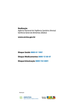 Realização
Agência Nacional de Vigilância Sanitária (Anvisa)
Gerência Geral de Alimentos (GGALI)

www.anvisa.gov.br




Disque Saúde 0800 61 1997

Disque Medicamentos 0800 12 60 47

Disque-Intoxicação 0800 722 6001




 Realização
 