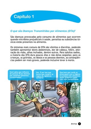 Capítulo 1


O que são Doenças Transmitidas por Alimentos (DTA)?

São doenças provocadas pelo consumo de alimentos que ocorrem
quando micróbios prejudiciais à saúde, parasitas ou substâncias tó-
xicas estão presentes no alimento.

Os sintomas mais comuns de DTA são vômitos e diarréias, podendo
também apresentar dores abdominais, dor de cabeça, febre, alte-
ração da visão, olhos inchados, dentre outros. Para adultos sadios,
a maioria das DTA dura poucos dias e não deixa seqüelas; para as
crianças, as grávidas, os idosos e as pessoas doentes, as conseqüên-
cias podem ser mais graves, podendo inclusive levar à morte.



Você sabia que milhares    Sim. É por isso que    Que bom que vocês se
de pessoas ficam doentes   temos que cumprir as   preocupam com a higiene
por comerem alimentos      regras da vigilância   no preparo dos alimentos.
contaminados?              sanitária!             Assim podemos comer
                                                  com mais tranqüilidade.




                                                               Anvisa    
 