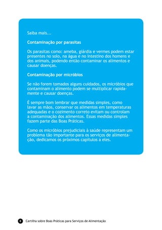 Saiba mais...

     Contaminação por parasitas

     Os parasitas como: ameba, giárdia e vermes podem estar
     presentes no solo, na água e no intestino dos homens e
     dos animais, podendo então contaminar os alimentos e
     causar doenças.

     Contaminação por micróbios

     Se não forem tomados alguns cuidados, os micróbios que
     contaminam o alimento podem se multiplicar rapida-
     mente e causar doenças.

     É sempre bom lembrar que medidas simples, como
     lavar as mãos, conservar os alimentos em temperaturas
     adequadas e o cozimento correto evitam ou controlam
     a contaminação dos alimentos. Essas medidas simples
     fazem parte das Boas Práticas.

     Como os micróbios prejudiciais à saúde representam um
     problema tão importante para os serviços de alimenta-
     ção, dedicamos os próximos capítulos a eles.




   Cartilha sobre Boas Práticas para Serviços de Alimentação
 