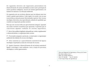 Os cogumelos silvestres são importantes potenciadores do
desenvolvimento de outras actividades no meio rural e promoção de
outros produtos endógenos, através do turismo gastronómico, do
turismo de natureza e na educação ambiental.
Os cogumelos são um excelente alimento que nos últimos anos tem
vindo a ganhar apreciadores. Cada região, de acordo com as suas
características naturais possui determinadas espécies. Este recurso
micológico determina uma especialização culinária de qualidade que
constitui um importante produto turístico.
Para que este recurso tenha um aproveitamento integral e ajustado
nas várias vertentes económicas que apresenta, é oportuno que se
concretizem algumas condições de extrema importância:
1º - Que se faça publicar legislação adequada que venha a regulamentar
o desenvolvimento e a exploração deste recurso;
2ª – É necessário assegurar a protecção, a conservação e a regeneração
ambiental dos habitats do recurso micológico;
3º - Deve aumentar-se o aproveitamento sustentável da riqueza
micológica respeitando as taxas de renovação do recurso;
4º - Apoiar e fomentar o desenvolvimento de um turismo sustentável
ligado à micologia e meio ambiente, com a criação de percursos
micológicos e roteiro gastronómico.
Dezembro 2007
Direcção Regional de Agricultura e Pescas do Centro
Rua Amato Lusitano, lote 3
6000-150 CASTELO BRANCO
Telef. 272 348 600 Fax 272 348 625
E-mail: drapc@drapc.min-agricultura.pt
6
 