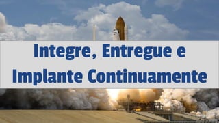 Integre, Entregue e
Implante Continuamente
 