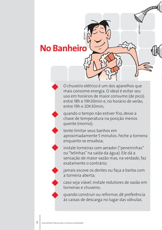 8 
No Banheiro 
O chuveiro elétrico é um dos aparelhos que 
mais consome energia. O ideal é evitar seu 
uso em horários de maior consumo (de pico): 
entre 18h e 19h30min e, no horário de verão, 
entre 19h e 20h30min; 
quando o tempo não estiver frio, deixe a 
chave de temperatura na posição menos 
quente (morno); 
tente limitar seus banhos em 
aproximadamente 5 minutos. Feche a torneira 
enquanto se ensaboa; 
instale torneiras com aerador (“peneirinhas” 
ou “telinhas” na saída da água). Ele dá a 
sensação de maior vazão mas, na verdade, faz 
exatamente o contrário; 
jamais escove os dentes ou faça a barba com 
a torneira aberta; 
caso seja viável, instale redutores de vazão em 
torneiras e chuveiro; 
quando construir ou reformar, dê preferência 
às caixas de descarga no lugar das válvulas. 
Guia de Boas Práticas para o Consumo Sustentável 
 