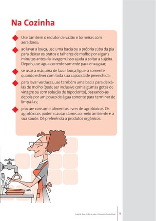 9 
Na Cozinha 
Use também o redutor de vazão e torneiras com 
aeradores; 
ao lavar a louça, use uma bacia ou a própria cuba da pia 
para deixar os pratos e talheres de molho por alguns 
minutos antes da lavagem. Isso ajuda a soltar a sujeira. 
Depois, use água corrente somente para enxaguar; 
se usar a máquina de lavar louça, ligue-a somente 
quando estiver com toda sua capacidade preenchida; 
para lavar verduras, use também uma bacia para deixá-las 
de molho (pode ser inclusive com algumas gotas de 
vinagre ou com solução de hipoclorito), passando-as 
depois por um pouco de água corrente para terminar de 
limpá-las; 
procure consumir alimentos livres de agrotóxicos. Os 
agrotóxicos podem causar danos ao meio ambiente e a 
sua saúde. Dê preferência a produtos orgânicos. 
Guia de Boas Práticas para o Consumo Sustentável 
 
