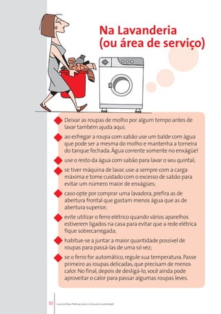 10 
Na Lavanderia 
(ou área de serviço) 
Deixar as roupas de molho por algum tempo antes de 
lavar também ajuda aqui; 
ao esfregar a roupa com sabão use um balde com água 
que pode ser a mesma do molho e mantenha a torneira 
do tanque fechada. Água corrente somente no enxágüe! 
use o resto da água com sabão para lavar o seu quintal; 
se tiver máquina de lavar, use-a sempre com a carga 
máxima e tome cuidado com o excesso de sabão para 
evitar um número maior de enxágües; 
caso opte por comprar uma lavadora, prefira as de 
abertura frontal que gastam menos água que as de 
abertura superior; 
evite utilizar o ferro elétrico quando vários aparelhos 
estiverem ligados na casa para evitar que a rede elétrica 
fique sobrecarregada; 
habitue-se a juntar a maior quantidade possível de 
roupas para passá-las de uma só vez; 
se o ferro for automático, regule sua temperatura. Passe 
primeiro as roupas delicadas, que precisam de menos 
calor. No final, depois de desligá-lo, você ainda pode 
aproveitar o calor para passar algumas roupas leves. 
Guia de Boas Práticas para o Consumo Sustentável 
 