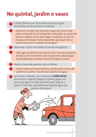 11 
No quintal, jardim e vasos 
Cultive plantas que necessitam de pouca água 
(bromélias, cactos, pinheiros, violetas); 
aproveite sempre que possível a água da chuva. Você 
pode armazená-la em recipientes colocados na saída das 
calhas e depois usá-la para regar as plantas. Só não se 
esqueça de tampar esses recipientes para que não se 
tornem focos de mosquito da dengue! 
Para lavar o carro use balde em vez de mangueira; 
não regue as plantas em excesso nem nas horas quentes 
do dia ou em momentos com muito vento. Muita água 
será evaporada ou levada antes de atingir as raízes; 
molhe a base das plantas, não as folhas; 
utilize cobertura morta (folhas, palha) sobre a terra de 
canteiros e jardins. Ela diminui a perda de água; 
ao limpar a calçada, use a vassoura, E NÃO ÁGUA 
para varrer a sujeira! Depois, se quiser, jogue um 
pouco de água no chão, somente para “baixar a 
poeira”. Para isso, você pode usar aquela água que 
sobrou do tanque! 
Guia de Boas Práticas para o Consumo Sustentável 
 