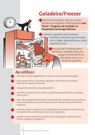 12 
Geladeira/Freezer 
Na hora de comprar, leve em conta a 
eficiência energética certificada pelo selo 
Procel – Programa de Combate ao 
Desperdício de Energia Elétrica; 
coloque o aparelho em local bem 
ventilado, evitando a proximidade 
com o fogão, aquecedores ou áreas 
expostas ao sol; 
• no caso de instalação entre 
armários e paredes, deixe um 
espaço mínimo de 15 cm 
dos lados, acima e no 
fundo do aparelho. 
Ao utilizar: 
evite abrir a porta da geladeira em demasia ou por tempo prolongado; 
deixe espaço entre os alimentos e guarde-os de forma que você possa 
encontrá-los rápida e facilmente; 
não guarde alimentos ou líquidos quentes; 
não forre as prateleiras com vidros ou plásticos porque dificulta a circulação 
interna de ar; 
faça o descongelamento do freezer periodicamente, conforme as instruções do 
manual, para evitar que se forme camada com mais de meio centímetro de 
espessura; 
conserve limpas as serpentinas (as grades) que se encontram na parte de trás 
do aparelho. Não as utilize para secar panos, roupas, etc. 
quando você se ausentar de casa por tempo prolongado, o ideal é esvaziar 
freezer e geladeira e desligá-los. 
Guia de Boas Práticas para o Consumo Sustentável 
 