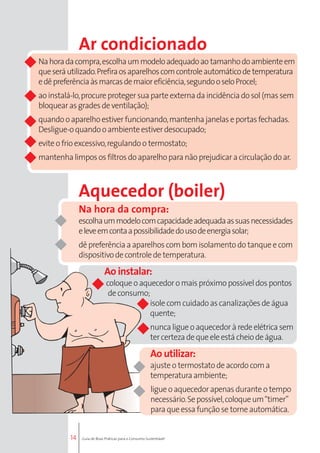 14 
Ar condicionado 
Na hora da compra, escolha um modelo adequado ao tamanho do ambiente em 
que será utilizado. Prefira os aparelhos com controle automático de temperatura 
e dê preferência às marcas de maior eficiência, segundo o selo Procel; 
ao instalá-lo, procure proteger sua parte externa da incidência do sol (mas sem 
bloquear as grades de ventilação); 
quando o aparelho estiver funcionando, mantenha janelas e portas fechadas. 
Desligue-o quando o ambiente estiver desocupado; 
evite o frio excessivo, regulando o termostato; 
mantenha limpos os filtros do aparelho para não prejudicar a circulação do ar. 
Aquecedor (boiler) 
Na hora da compra: 
escolha um modelo com capacidade adequada as suas necessidades 
e leve em conta a possibilidade do uso de energia solar; 
dê preferência a aparelhos com bom isolamento do tanque e com 
dispositivo de controle de temperatura. 
Ao instalar: 
coloque o aquecedor o mais próximo possível dos pontos 
de consumo; 
isole com cuidado as canalizações de água 
quente; 
nunca ligue o aquecedor à rede elétrica sem 
ter certeza de que ele está cheio de água. 
Ao utilizar: 
ajuste o termostato de acordo com a 
temperatura ambiente; 
ligue o aquecedor apenas durante o tempo 
necessário. Se possível, coloque um “timer” 
para que essa função se torne automática. 
Guia de Boas Práticas para o Consumo Sustentável 
 