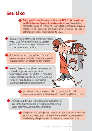 Não jogue lixo nenhum na rua. Cerca de 40% do lixo recolhido 
no Rio de Janeiro é proveniente da coleta de rua. Essa coleta é 
mais cara e, além de enfeiar os lugares, traz sérios problemas aos 
moradores nas épocas de chuva, com entupimento de bueiros e 
estrangulamento dos corredores de água; 
15 
Seu Lixo 
aproveite integralmente os alimentos. Muitas 
vezes, talos, folhas, sementes e cascas têm 
grande valor nutritivo e possibilitam uma 
boa variação no seu cardápio; 
doe livros, roupas, brinquedos e outros bens 
usados que para você não têm mais serventia, 
mas que podem ser úteis a outras pessoas; 
leve sacola própria para fazer suas compras, 
evitando pegar as sacolas plásticas 
fornecidas nos supermercados. Se levar para 
casa as sacolas, reutilize-as como saco de lixo. 
Para o transporte de compras maiores, 
utilize caixas plásticas ou de papelão; 
procure comprar produtos reciclados - cadernos, blocos de 
anotação, envelopes, utilidades de alumínio, ferro, plástico ou vidro; 
escolha produtos que utilizem pouca embalagem ou 
que tenham embalagens reutilizáveis ou recicláveis - 
potes de sorvete, vidros de maionese, etc; 
não jogue lâmpadas, pilhas, baterias de celular, restos de tinta ou 
produtos químicos no lixo. As empresas que os produzem estão 
sendo obrigadas por lei a recolher muitos desses produtos; 
Guia de Boas Práticas para o Consumo Sustentável 
 