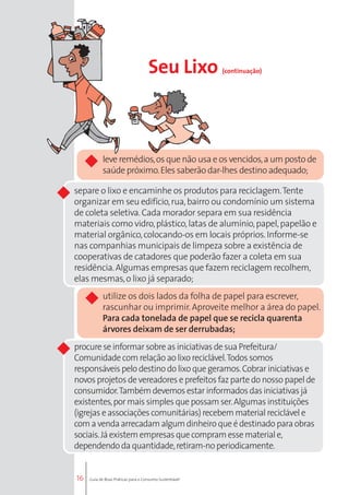 separe o lixo e encaminhe os produtos para reciclagem. Tente 
organizar em seu edifício, rua, bairro ou condomínio um sistema 
de coleta seletiva. Cada morador separa em sua residência 
materiais como vidro, plástico, latas de alumínio, papel, papelão e 
material orgânico, colocando-os em locais próprios. Informe-se 
nas companhias municipais de limpeza sobre a existência de 
cooperativas de catadores que poderão fazer a coleta em sua 
residência. Algumas empresas que fazem reciclagem recolhem, 
elas mesmas, o lixo já separado; 
utilize os dois lados da folha de papel para escrever, 
rascunhar ou imprimir. Aproveite melhor a área do papel. 
Para cada tonelada de papel que se recicla quarenta 
árvores deixam de ser derrubadas; 
procure se informar sobre as iniciativas de sua Prefeitura/ 
Comunidade com relação ao lixo reciclável. Todos somos 
responsáveis pelo destino do lixo que geramos. Cobrar iniciativas e 
novos projetos de vereadores e prefeitos faz parte do nosso papel de 
consumidor. Também devemos estar informados das iniciativas já 
existentes, por mais simples que possam ser. Algumas instituições 
(igrejas e associações comunitárias) recebem material reciclável e 
com a venda arrecadam algum dinheiro que é destinado para obras 
sociais. Já existem empresas que compram esse material e, 
dependendo da quantidade, retiram-no periodicamente. 
16 
Seu Lixo (continuação) 
leve remédios, os que não usa e os vencidos, a um posto de 
saúde próximo. Eles saberão dar-lhes destino adequado; 
Guia de Boas Práticas para o Consumo Sustentável 
 