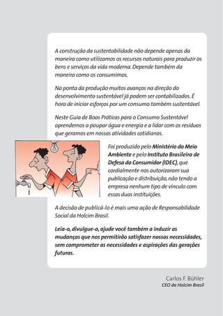 A construção da sustentabilidade não depende apenas da 
maneira como utilizamos os recursos naturais para produzir os 
bens e serviços da vida moderna. Depende também da 
maneira como os consumimos. 
Na ponta da produção muitos avanços na direção do 
desenvolvimento sustentável já podem ser contabilizados. É 
hora de iniciar esforços por um consumo também sustentável. 
Neste Guia de Boas Práticas para o Consumo Sustentável 
aprendemos a poupar água e energia e a lidar com os resíduos 
que geramos em nossas atividades cotidianas. 
Foi produzido pelo Ministério do Meio 
Ambiente e pelo Instituto Brasileiro de 
Defesa do Consumidor (IDEC), que 
cordialmente nos autorizaram sua 
publicação e distribuição, não tendo a 
empresa nenhum tipo de vínculo com 
essas duas instituições. 
A decisão de publicá-lo é mais uma ação de Responsabilidade 
Social da Holcim Brasil. 
Leia-o, divulgue-o, ajude você também a induzir as 
mudanças que nos permitirão satisfazer nossas necessidades, 
sem comprometer as necessidades e aspirações das gerações 
futuras. 
Carlos F. Bühler 
CEO da Holcim Brasil 
 