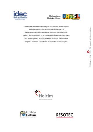 Não jogue este folheto em vias públicas. Reciclável 
Este Guia é resultado de uma parceria entre o Ministério do 
Meio Ambiente - Secretaria de Políticas para o 
Desenvolvimento Sustentável e o Instituto Brasileiro de 
Defesa do Consumidor (IDEC), que cordialmente autorizaram 
sua publicação na íntegra pela Holcim Brasil, não tendo a 
empresa nenhum tipo de vínculo com essas instituições. 
Distribuição gratuita. 
www.holcim.com.br 

