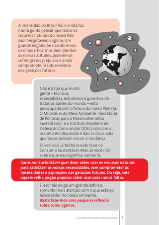 Consumo Sustentável quer dizer saber usar os recursos naturais 
para satisfazer as nossas necessidades, sem comprometer as 
necessidades e aspirações das gerações futuras. Ou seja, vale 
aquele velho jargão popular: saber usar para nunca faltar. 
1 
A imensidão do Brasil fez, e ainda faz, 
muita gente pensar que todos os 
recursos naturais do nosso País 
são inesgotáveis. Engano. Um 
grande engano. Se não abrirmos 
os olhos e ficarmos bem atentos 
as nossas atitudes, poderemos 
sofrer graves prejuízos e ainda 
comprometer a sobrevivência 
das gerações futuras. 
Não é à toa que muita 
gente – técnicos, 
especialistas, estudiosos e governos de 
todas as partes do mundo – está 
preocupada com o futuro do nosso Planeta. 
O Ministério do Meio Ambiente - Secretaria 
de Políticas para o Desenvolvimento 
Sustentável - e o Instituto Brasileiro de 
Defesa do Consumidor (IDEC) colocam o 
assunto em discussão e dão as dicas para 
que todos possam iniciar a mudança. 
Talvez você já tenha ouvido falar de 
Consumo Sustentável. Mas, se você não 
sabe o que isso significa, vamos lá: 
E isso não exige um grande esforço, 
somente mais atenção com o que está ao 
nosso redor, no nosso ambiente. 
Basta fazermos uma pequena reflexão 
sobre como agimos. 
Guia de Boas Práticas para o Consumo Sustentável 
 