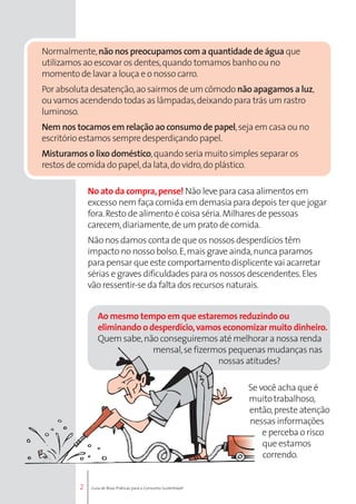 Normalmente, não nos preocupamos com a quantidade de água que 
utilizamos ao escovar os dentes, quando tomamos banho ou no 
momento de lavar a louça e o nosso carro. 
Por absoluta desatenção, ao sairmos de um cômodo não apagamos a luz, 
ou vamos acendendo todas as lâmpadas, deixando para trás um rastro 
luminoso. 
Nem nos tocamos em relação ao consumo de papel, seja em casa ou no 
escritório estamos sempre desperdiçando papel. 
Misturamos o lixo doméstico, quando seria muito simples separar os 
restos de comida do papel, da lata, do vidro, do plástico. 
2 
No ato da compra, pense! Não leve para casa alimentos em 
excesso nem faça comida em demasia para depois ter que jogar 
fora. Resto de alimento é coisa séria. Milhares de pessoas 
carecem, diariamente, de um prato de comida. 
Não nos damos conta de que os nossos desperdícios têm 
impacto no nosso bolso. E, mais grave ainda, nunca paramos 
para pensar que este comportamento displicente vai acarretar 
sérias e graves dificuldades para os nossos descendentes. Eles 
vão ressentir-se da falta dos recursos naturais. 
Ao mesmo tempo em que estaremos reduzindo ou 
eliminando o desperdício, vamos economizar muito dinheiro. 
Quem sabe, não conseguiremos até melhorar a nossa renda 
mensal, se fizermos pequenas mudanças nas 
nossas atitudes? 
Se você acha que é 
muito trabalhoso, 
então, preste atenção 
nessas informações 
e perceba o risco 
que estamos 
correndo. 
Guia de Boas Práticas para o Consumo Sustentável 
 
