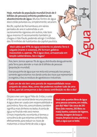 Cada um de nós tem uma parcela de responsabilidade nesse 
conjunto de coisas. Mas, como não podemos resolver tudo de uma 
só vez, que tal começarmos a dar a nossa contribuição no dia-a-dia? 
Você sabe quantos litros de água 
uma pessoa consome, em média, 
por dia? Não? São cerca de 250 
litros (isto mesmo, 250 litros ou 
mais): banho, cuidados de higiene, 
comida, lavagem de louça e 
roupas, limpeza da casa, plantas e, 
claro, a água que se bebe. 
3 
Hoje, metade da população mundial (mais de 3 
bilhões de pessoas) enfrenta problemas de 
abastecimento de água. Muitas fontes de água 
doce estão poluídas ou, simplesmente, secaram. 
Recife, capital de Pernambuco, em vários 
períodos do ano é submetida a um 
racionamento rigoroso, em outros, não tem 
água mesmo. O racionamento também já 
chegou à São Paulo, podendo atingir 3 milhões 
dos 10 milhões de habitantes da capital paulista. 
Você sabia que 97% da água existente no planeta Terra é 
salgada (mares e oceanos), 2% formam geleiras 
inacessíveis e, apenas, 1% é água doce, armazenada em 
lençóis subterrâneos, rios e lagos? 
Pois, bem, temos apenas 1% de água, distribuída desigualmente 
pela Terra para atender a mais de 6 bilhões de pessoas 
(população mundial). 
Esse pouquinho de água que nos resta está ameaçado. Isso porque, 
somente agora estamos nos dando conta dos riscos que representam 
os esgotos, o lixo, os resíduos de agrotóxicos e industriais. 
Dá para viver sem água? Não dá. Então, a saída 
é fazer um uso racional deste recurso precioso. 
A água deve ser usada com responsabilidade e 
parcimônia. Para nós, consumidores, também 
significa mais dinheiro no bolso. A conta de 
água no final do mês será menor. 
O mais importante, no entanto, é termos a 
consciência de que estamos contribuindo, 
efetivamente, para reduzir os riscos de 
matarmos a nossa fonte de vida: a água. 
Guia de Boas Práticas para o Consumo Sustentável 
Água 
 