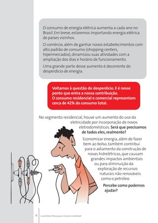 4 
O consumo de energia elétrica aumenta a cada ano no 
Brasil. Em breve, estaremos importando energia elétrica 
de países vizinhos. 
O comércio, além de ganhar novos estabelecimentos com 
alto padrão de consumo (shopping centers, 
hipermercados), dinamizou suas atividades com a 
ampliação dos dias e horário de funcionamento. 
Uma grande parte desse aumento é decorrente do 
desperdício de energia. 
Voltamos à questão do desperdício. E é nesse 
ponto que entra a nossa contribuição. 
O consumo residencial e comercial representam 
cerca de 42% do consumo total. 
No segmento residencial, houve um aumento do uso da 
eletricidade por incorporação de novos 
eletrodomésticos. Será que precisamos 
de todos eles, realmente? 
Economizar energia, além de fazer 
bem ao bolso, também contribui 
para o adiamento da construção de 
novas hidrelétricas, que causam 
grandes impactos ambientais 
ou para diminuição da 
exploração de recursos 
naturais não renováveis 
como o petróleo. 
Percebe como podemos 
ajudar? 
Guia de Boas Práticas para o Consumo Sustentável 
 