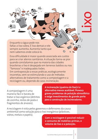 5 
Enquanto a água pode nos 
faltar, o lixo sobra. É lixo demais e ele 
sempre aumenta. Aumenta tanto que 
nem sabemos onde colocá-lo. 
Essa dificuldade é maior quando associada aos custos 
para se criar aterros sanitários. A situação torna-se pior 
quando constatamos que na maioria das cidades 
brasileiras o lixo é despejado em terrenos baldios ou nos 
“famosos” e inadequados lixões. 
Em contraposição a essas práticas, ecologicamente 
incorretas, vem-se estimulando o uso de métodos 
alternativos de tratamento como a compostagem e a 
reciclagem ou, dependo do caso, incineração. 
Lixo 
A compostagem é uma 
maneira fácil e barata de 
tratar o lixo orgânico (detritos 
de cozinha, restos de poda e 
fragmentos de árvores). 
A incineração (queima do lixo) é a 
alternativa menos aceitável. Provoca 
graves problemas de poluição atmosférica 
e exige investimentos de grande porte 
para a construção de incineradores. 
A reciclagem é vista pelos governos e defensores da causa 
ambiental como solução para o lixo inorgânico (plásticos, 
vidros, metais e papéis). 
Com a reciclagem é possível reduzir 
o consumo de matérias-primas, o 
volume de lixo e a poluição. 
Guia de Boas Práticas para o Consumo Sustentável 
 