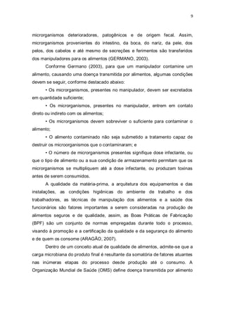 9 
microrganismos deterioradores, patogênicos e de origem fecal. Assim, microrganismos provenientes do intestino, da boca, do nariz, da pele, dos pelos, dos cabelos e até mesmo de secreções e ferimentos são transferidos dos manipuladores para os alimentos (GERMANO, 2003). 
Conforme Germano (2003), para que um manipulador contamine um alimento, causando uma doença transmitida por alimentos, algumas condições devem se seguir, conforme destacado abaixo: 
• Os microrganismos, presentes no manipulador, devem ser excretados em quantidade suficiente; 
• Os microrganismos, presentes no manipulador, entrem em contato direto ou indireto com os alimentos; 
• Os microrganismos devem sobreviver o suficiente para contaminar o alimento; 
• O alimento contaminado não seja submetido a tratamento capaz de destruir os microorganismos que o contaminaram; e 
• O número de microrganismos presentes signifique dose infectante, ou que o tipo de alimento ou a sua condição de armazenamento permitam que os microrganismos se multipliquem até a dose infectante, ou produzam toxinas antes de serem consumidos. 
A qualidade da matéria-prima, a arquitetura dos equipamentos e das instalações, as condições higiênicas do ambiente de trabalho e dos trabalhadores, as técnicas de manipulação dos alimentos e a saúde dos funcionários são fatores importantes a serem consideradas na produção de alimentos seguros e de qualidade, assim, as Boas Práticas de Fabricação (BPF) são um conjunto de normas empregadas durante todo o processo, visando à promoção e a certificação da qualidade e da segurança do alimento e de quem os consome (ARAGÃO, 2007). 
Dentro de um conceito atual de qualidade de alimentos, admite-se que a carga microbiana do produto final é resultante da somatória de fatores atuantes nas inúmeras etapas do processo desde produção até o consumo. A Organização Mundial de Saúde (OMS) define doença transmitida por alimento  