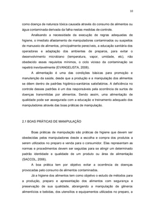 10 
como doença de natureza tóxica causada através do consumo de alimentos ou água contaminada derivada da falha nestas medidas de controle. 
Analisando a necessidade da execução de regras adequadas de higiene, o imediato afastamento de manipuladores contaminados ou suspeitos de manuseio de alimentos, principalmente perecíveis, a educação sanitária dos operadores e adaptação dos ambientes de preparos, para evitar o desenvolvimento microbiano (temperatura, vapor, umidade, etc), não obedecido esses requisitos mínimos, o ciclo vicioso da contaminação se repetirá inevitavelmente (EVANGELISTA, 2008). 
A alimentação é uma das condições básicas para promoção e manutenção da saúde, desde que a produção e a manipulação dos alimentos se dêem dentro de padrões higiênico-sanitários satisfatórios. A deficiência no controle desses padrões é um dos responsáveis pela ocorrência de surtos de doenças transmitidas por alimentos. Sendo assim, uma alimentação de qualidade pode ser assegurada com a educação e treinamento adequado dos manipuladores através das boas práticas de manipulação. 
2.1 BOAS PRÁTICAS DE MANIPULAÇÃO 
Boas práticas de manipulação são práticas de higiene que devem ser obedecidas pelos manipuladores desde a escolha e compra dos produtos a serem utilizados no preparo e venda para o consumidor. Elas representam as normas e procedimentos devem ser seguidas para se atingir um determinado padrão identidade e qualidade de um produto ou área de alimentação (SACCOL, 2006). 
A boa prática tem por objetivo evitar a ocorrência de doenças provocadas pelo consumo de alimentos contaminados. 
Já a higiene dos alimentos tem como objetivo o estudo de métodos para a produção, preparo e apresentação dos alimentos com segurança e preservação de sua qualidade, abrangendo a manipulação de gêneros alimentícios e bebidas, dos utensílios e equipamentos utilizados no preparo, a  
