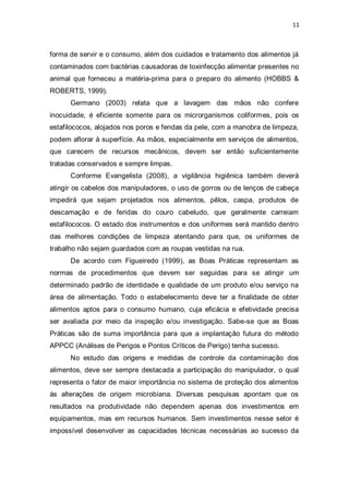 11 
forma de servir e o consumo, além dos cuidados e tratamento dos alimentos já contaminados com bactérias causadoras de toxinfecção alimentar presentes no animal que forneceu a matéria-prima para o preparo do alimento (HOBBS & ROBERTS, 1999). 
Germano (2003) relata que a lavagem das mãos não confere inocuidade, é eficiente somente para os microrganismos coliformes, pois os estafilococos, alojados nos poros e fendas da pele, com a manobra de limpeza, podem aflorar à superfície. As mãos, especialmente em serviços de alimentos, que carecem de recursos mecânicos, devem ser então suficientemente tratadas conservados e sempre limpas. 
Conforme Evangelista (2008), a vigilância higiênica também deverá atingir os cabelos dos manipuladores, o uso de gorros ou de lenços de cabeça impedirá que sejam projetados nos alimentos, pêlos, caspa, produtos de descamação e de feridas do couro cabeludo, que geralmente carreiam estafilococos. O estado dos instrumentos e dos uniformes será mantido dentro das melhores condições de limpeza atentando para que, os uniformes de trabalho não sejam guardados com as roupas vestidas na rua. 
De acordo com Figueiredo (1999), as Boas Práticas representam as normas de procedimentos que devem ser seguidas para se atingir um determinado padrão de identidade e qualidade de um produto e/ou serviço na área de alimentação. Todo o estabelecimento deve ter a finalidade de obter alimentos aptos para o consumo humano, cuja eficácia e efetividade precisa ser avaliada por meio da inspeção e/ou investigação. Sabe-se que as Boas Práticas são de suma importância para que a implantação futura do método APPCC (Análises de Perigos e Pontos Críticos de Perigo) tenha sucesso. 
No estudo das origens e medidas de controle da contaminação dos alimentos, deve ser sempre destacada a participação do manipulador, o qual representa o fator de maior importância no sistema de proteção dos alimentos às alterações de origem microbiana. Diversas pesquisas apontam que os resultados na produtividade não dependem apenas dos investimentos em equipamentos, mas em recursos humanos. Sem investimentos nesse setor é impossível desenvolver as capacidades técnicas necessárias ao sucesso da  