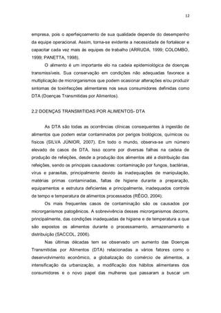 12 
empresa, pois o aperfeiçoamento de sua qualidade depende do desempenho da equipe operacional. Assim, torna-se evidente a necessidade de fortalecer e capacitar cada vez mais às equipes de trabalho (ARRUDA, 1999; COLOMBO, 1999; PANETTA, 1998). 
O alimento é um importante elo na cadeia epidemiológica de doenças transmissíveis. Sua conservação em condições não adequadas favorece a multiplicação de microrganismos que podem ocasionar alterações e/ou produzir sintomas de toxinfecções alimentares nos seus consumidores definidas como DTA (Doenças Transmitidas por Alimentos). 
2.2 DOENÇAS TRANSMITIDAS POR ALIMENTOS- DTA 
As DTA são todas as ocorrências clínicas consequentes à ingestão de alimentos que podem estar contaminados por perigos biológicos, químicos ou físicos (SILVA JÚNIOR, 2007). Em todo o mundo, observa-se um número elevado de casos de DTA. Isso ocorre por diversas falhas na cadeia de produção de refeições, desde a produção dos alimentos até a distribuição das refeições, sendo os principais causadores: contaminação por fungos, bactérias, vírus e parasitas, principalmente devido às inadequações de manipulação, matérias primas contaminadas, faltas de higiene durante a preparação, equipamentos e estrutura deficientes e principalmente, inadequados controle de tempo e temperatura de alimentos processados (RÊGO, 2004). 
Os mais frequentes casos de contaminação são os causados por microrganismos patogênicos. A sobrevivência desses microrganismos decorre, principalmente, das condições inadequadas de higiene e de temperatura a que são expostos os alimentos durante o processamento, armazenamento e distribuição (SACCOL, 2006). 
Nas últimas décadas tem se observado um aumento das Doenças Transmitidas por Alimentos (DTA) relacionadas a vários fatores como o desenvolvimento econômico, a globalização do comércio de alimentos, a intensificação da urbanização, a modificação dos hábitos alimentares dos consumidores e o novo papel das mulheres que passaram a buscar um  
