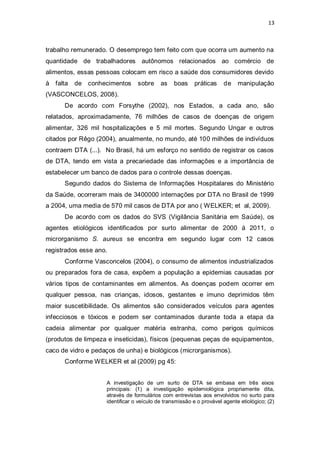 13 
trabalho remunerado. O desemprego tem feito com que ocorra um aumento na quantidade de trabalhadores autônomos relacionados ao comércio de alimentos, essas pessoas colocam em risco a saúde dos consumidores devido à falta de conhecimentos sobre as boas práticas de manipulação (VASCONCELOS, 2008). 
De acordo com Forsythe (2002), nos Estados, a cada ano, são relatados, aproximadamente, 76 milhões de casos de doenças de origem alimentar, 326 mil hospitalizações e 5 mil mortes. Segundo Ungar e outros citados por Rêgo (2004), anualmente, no mundo, até 100 milhões de indivíduos contraem DTA (...). No Brasil, há um esforço no sentido de registrar os casos de DTA, tendo em vista a precariedade das informações e a importância de estabelecer um banco de dados para o controle dessas doenças. 
Segundo dados do Sistema de Informações Hospitalares do Ministério da Saúde, ocorreram mais de 3400000 internações por DTA no Brasil de 1999 a 2004, uma media de 570 mil casos de DTA por ano ( WELKER; et al, 2009). 
De acordo com os dados do SVS (Vigilância Sanitária em Saúde), os agentes etiológicos identificados por surto alimentar de 2000 á 2011, o microrganismo S. aureus se encontra em segundo lugar com 12 casos registrados esse ano. 
Conforme Vasconcelos (2004), o consumo de alimentos industrializados ou preparados fora de casa, expõem a população a epidemias causadas por vários tipos de contaminantes em alimentos. As doenças podem ocorrer em qualquer pessoa, nas crianças, idosos, gestantes e imuno deprimidos têm maior suscetibilidade. Os alimentos são considerados veículos para agentes infecciosos e tóxicos e podem ser contaminados durante toda a etapa da cadeia alimentar por qualquer matéria estranha, como perigos químicos (produtos de limpeza e inseticidas), físicos (pequenas peças de equipamentos, caco de vidro e pedaços de unha) e biológicos (microrganismos). 
Conforme WELKER et al (2009) pg 45: 
A investigação de um surto de DTA se embasa em três eixos principais: (1) a investigação epidemiológica propriamente dita, através de formulários com entrevistas aos envolvidos no surto para identificar o veículo de transmissão e o provável agente etiológico; (2)  