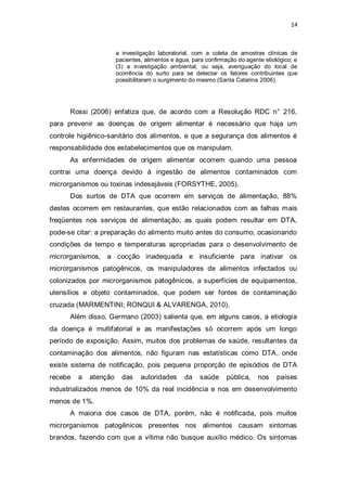 14 
a investigação laboratorial, com a coleta de amostras clínicas de pacientes, alimentos e água, para confirmação do agente etiológico; e (3) a investigação ambiental, ou seja, averiguação do local de ocorrência do surto para se detectar os fatores contribuintes que possibilitaram o surgimento do mesmo (Santa Catarina 2006). 
Rossi (2006) enfatiza que, de acordo com a Resolução RDC n° 216, para prevenir as doenças de origem alimentar é necessário que haja um controle higiênico-sanitário dos alimentos, e que a segurança dos alimentos é responsabilidade dos estabelecimentos que os manipulam. 
As enfermidades de origem alimentar ocorrem quando uma pessoa contrai uma doença devido à ingestão de alimentos contaminados com microrganismos ou toxinas indesejáveis (FORSYTHE, 2005). 
Dos surtos de DTA que ocorrem em serviços de alimentação, 88% destes ocorrem em restaurantes, que estão relacionados com as falhas mais freqüentes nos serviços de alimentação, as quais podem resultar em DTA, pode-se citar: a preparação do alimento muito antes do consumo, ocasionando condições de tempo e temperaturas apropriadas para o desenvolvimento de microrganismos, a cocção inadequada e insuficiente para inativar os microrganismos patogênicos, os manipuladores de alimentos infectados ou colonizados por microrganismos patogênicos, a superfícies de equipamentos, utensílios e objeto contaminados, que podem ser fontes de contaminação cruzada (MARMENTINI; RONQUI & ALVARENGA, 2010). 
Além disso, Germano (2003) salienta que, em alguns casos, a etiologia da doença é multifatorial e as manifestações só ocorrem após um longo período de exposição. Assim, muitos dos problemas de saúde, resultantes da contaminação dos alimentos, não figuram nas estatísticas como DTA, onde existe sistema de notificação, pois pequena proporção de episódios de DTA recebe a atenção das autoridades da saúde pública, nos países industrializados menos de 10% da real incidência e nos em desenvolvimento menos de 1%. 
A maioria dos casos de DTA, porém, não é notificada, pois muitos microrganismos patogênicos presentes nos alimentos causam sintomas brandos, fazendo com que a vítima não busque auxílio médico. Os sintomas  