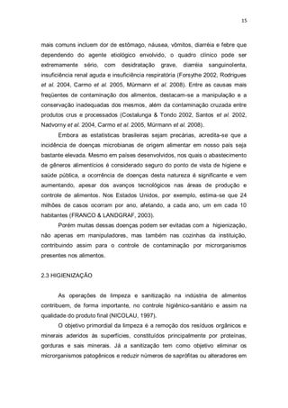 15 
mais comuns incluem dor de estômago, náusea, vômitos, diarréia e febre que dependendo do agente etiológico envolvido, o quadro clínico pode ser extremamente sério, com desidratação grave, diarréia sanguinolenta, insuficiência renal aguda e insuficiência respiratória (Forsythe 2002, Rodrigues et al. 2004, Carmo et al. 2005, Mürmann et al. 2008). Entre as causas mais freqüentes de contaminação dos alimentos, destacam-se a manipulação e a conservação inadequadas dos mesmos, além da contaminação cruzada entre produtos crus e processados (Costalunga & Tondo 2002, Santos et al. 2002, Nadvorny et al. 2004, Carmo et al. 2005, Mürmann et al. 2008). 
Embora as estatísticas brasileiras sejam precárias, acredita-se que a incidência de doenças microbianas de origem alimentar em nosso país seja bastante elevada. Mesmo em países desenvolvidos, nos quais o abastecimento de gêneros alimentícios é considerado seguro do ponto de vista de higiene e saúde pública, a ocorrência de doenças desta natureza é significante e vem aumentando, apesar dos avanços tecnológicos nas áreas de produção e controle de alimentos. Nos Estados Unidos, por exemplo, estima-se que 24 milhões de casos ocorram por ano, afetando, a cada ano, um em cada 10 habitantes (FRANCO & LANDGRAF, 2003). 
Porém muitas dessas doenças podem ser evitadas com a higienização, não apenas em manipuladores, mas também nas cozinhas da instituição, contribuindo assim para o controle de contaminação por microrganismos presentes nos alimentos. 
2.3 HIGIENIZAÇÃO 
As operações de limpeza e sanitização na indústria de alimentos contribuem, de forma importante, no controle higiênico-sanitário e assim na qualidade do produto final (NICOLAU, 1997). 
O objetivo primordial da limpeza é a remoção dos resíduos orgânicos e minerais aderidos às superfícies, constituídos principalmente por proteínas, gorduras e sais minerais. Já a sanitização tem como objetivo eliminar os microrganismos patogênicos e reduzir números de saprófitas ou alteradores em  