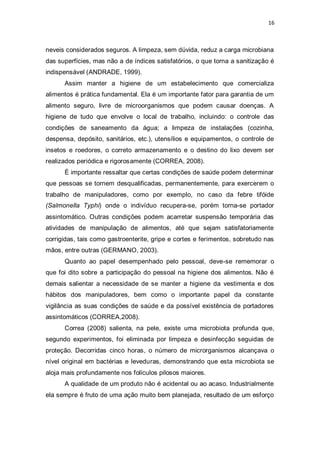16 
neveis considerados seguros. A limpeza, sem dúvida, reduz a carga microbiana das superfícies, mas não a de índices satisfatórios, o que torna a sanitização é indispensável (ANDRADE, 1999). 
Assim manter a higiene de um estabelecimento que comercializa alimentos é prática fundamental. Ela é um importante fator para garantia de um alimento seguro, livre de microorganismos que podem causar doenças. A higiene de tudo que envolve o local de trabalho, incluindo: o controle das condições de saneamento da água; a limpeza de instalações (cozinha, despensa, depósito, sanitários, etc.), utensílios e equipamentos, o controle de insetos e roedores, o correto armazenamento e o destino do lixo devem ser realizados periódica e rigorosamente (CORREA, 2008). 
É importante ressaltar que certas condições de saúde podem determinar que pessoas se tornem desqualificadas, permanentemente, para exercerem o trabalho de manipuladores, como por exemplo, no caso da febre tifóide (Salmonella Typhi) onde o indivíduo recupera-se, porém torna-se portador assintomático. Outras condições podem acarretar suspensão temporária das atividades de manipulação de alimentos, até que sejam satisfatoriamente corrigidas, tais como gastroenterite, gripe e cortes e ferimentos, sobretudo nas mãos, entre outras (GERMANO, 2003). 
Quanto ao papel desempenhado pelo pessoal, deve-se rememorar o que foi dito sobre a participação do pessoal na higiene dos alimentos. Não é demais salientar a necessidade de se manter a higiene da vestimenta e dos hábitos dos manipuladores, bem como o importante papel da constante vigilância as suas condições de saúde e da possível existência de portadores assintomáticos (CORREA,2008). 
Correa (2008) salienta, na pele, existe uma microbiota profunda que, segundo experimentos, foi eliminada por limpeza e desinfecção seguidas de proteção. Decorridas cinco horas, o número de microrganismos alcançava o nível original em bactérias e leveduras, demonstrando que esta microbiota se aloja mais profundamente nos folículos pilosos maiores. 
A qualidade de um produto não é acidental ou ao acaso. Industrialmente ela sempre é fruto de uma ação muito bem planejada, resultado de um esforço  