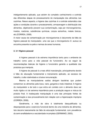 17 
inteligentemente aplicado, que advém do completo conhecimento e controle das diferentes etapas do processamento de manipulação dos alimentos nas cozinhas. Nesse aspecto, a higiene das cozinhas é o controle sistemático das ações e condições durante o processamento, armazenagem e distribuição dos alimentos, objetivando prevenir sua contaminação, seja por microorganismos, insetos, roedores, substâncias químicas, corpos estranhos, metais tóxicos, etc.(CORREA, 2008). 
A maior causa de contaminação por microrganismos é decorrente da falta de higiene pessoal do manipulador, uma vez que o microrganismo S. aureus se encontra presente na pele e narinas de seres humanos. 
2. 3.1 Higiene pessoal 
A higiene pessoal é de extrema importância tanto para o ambiente de trabalho como para a vida pessoal do funcionário. Ao se seguir às recomendações básicas de higiene o funcionário garante a qualidade dos produtos que manipula. 
A higiene de pessoal é a mais difícil manutenção, principalmente devido à falta de educação fundamental e treinamento aplicado, ao excesso de trabalho, à alta rotatividade e à baixa remuneração. 
Mesmo os manipuladores sadios abrigam bactérias que podem contaminar os alimentos pela boca, nariz, garganta e trato intestinal. A higiene do manipulador e de tudo o que entra em contato com o alimento deve ser muito rígida e é de extrema importância para a produção segura e inócua do produto final. A inadequada manipulação é uma das principais fontes de contaminação e isso provavelmente tem relação com a higienização imprópria (CORREA, 2008). 
Geralmente, a mão de obra é totalmente desqualificada ou despreparada para o exercício funcional dentro de uma indústria de alimentos. Isto decorre basicamente da falta de educação fundamental, com prevalência do semi-analfabetismo e escolaridade incompleta (GERMANO, 2003).  