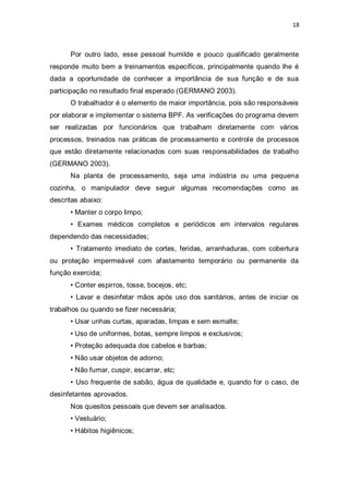 18 
Por outro lado, esse pessoal humilde e pouco qualificado geralmente responde muito bem a treinamentos específicos, principalmente quando lhe é dada a oportunidade de conhecer a importância de sua função e de sua participação no resultado final esperado (GERMANO 2003). 
O trabalhador é o elemento de maior importância, pois são responsáveis por elaborar e implementar o sistema BPF. As verificações do programa devem ser realizadas por funcionários que trabalham diretamente com vários processos, treinados nas práticas de processamento e controle de processos que estão diretamente relacionados com suas responsabilidades de trabalho (GERMANO 2003). 
Na planta de processamento, seja uma indústria ou uma pequena cozinha, o manipulador deve seguir algumas recomendações como as descritas abaixo: 
• Manter o corpo limpo; 
• Exames médicos completos e periódicos em intervalos regulares dependendo das necessidades; 
• Tratamento imediato de cortes, feridas, arranhaduras, com cobertura ou proteção impermeável com afastamento temporário ou permanente da função exercida; 
• Conter espirros, tosse, bocejos, etc; 
• Lavar e desinfetar mãos após uso dos sanitários, antes de iniciar os trabalhos ou quando se fizer necessária; 
• Usar unhas curtas, aparadas, limpas e sem esmalte; 
• Uso de uniformes, botas, sempre limpos e exclusivos; 
• Proteção adequada dos cabelos e barbas; 
• Não usar objetos de adorno; 
• Não fumar, cuspir, escarrar, etc; 
• Uso frequente de sabão, água de qualidade e, quando for o caso, de desinfetantes aprovados. 
Nos quesitos pessoais que devem ser analisados. 
• Vestuário; 
• Hábitos higiênicos;  