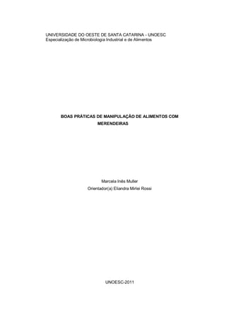 1 
UNIVERSIDADE DO OESTE DE SANTA CATARINA - UNOESC 
Especialização de Microbiologia Industrial e de Alimentos 
BOAS PRÁTICAS DE MANIPULAÇÃO DE ALIMENTOS COM MERENDEIRAS 
Marcela Inês Muller 
Orientador(a) Eliandra Mirlei Rossi 
UNOESC-2011 
 