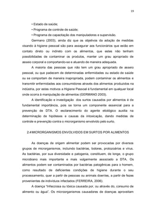 19 
• Estado de saúde; 
• Programa de controle de saúde; 
• Programa de capacitação dos manipuladores e supervisão. 
Germano (2003), ainda diz que os objetivos da adoção de medidas visando à higiene pessoal são para assegurar aos funcionários que estão em contato direto ou indireto com os alimentos, que estes não tenham possibilidades de contaminar os produtos, manter um grau apropriado de asseio corporal e comportando-se e atuando de maneira adequada. 
A maioria das pessoas que não tem um grau apropriado de asseio pessoal, ou que padecem de determinadas enfermidades ou estado de saúde ou se comportam de maneira inapropriada, podem contaminar os alimentos e transmitir enfermidades aos consumidores através dos alimentos produzidos na indústria, por estes motivos a Higiene Pessoal é fundamental em qualquer local onde ocorra à manipulação de alimentos (GERMANO 2003). 
A identificação e investigação dos surtos causados por alimentos é de fundamental importância, pois se torna um componente essencial para a prevenção de DTA. O esclarecimento do agente etiológico auxilia na determinação de hipóteses e causas da intoxicação, dando medidas de controle e prevenção contra o microrganismo envolvido pelo surto. 
2.4 MICRORGANISMOS ENVOLVIDOS EM SURTOS POR ALIMENTOS 
As doenças de origem alimentar podem ser provocadas por diversos grupos de microrganismos, incluindo bactérias, bolores, protozoários e vírus. As bactérias, por sua diversidade e patogenia, constituem, de longe, o grupo microbiano mais importante e mais vulgarmente associado a DTA. Os alimentos podem ser contaminados por bactérias patogênicas para o homem, como resultado de deficientes condições de higiene durante o seu processamento, quer a partir de pessoas ou animais doentes, a partir de fezes provenientes de indivíduos infectados (FERREIRA, 2006). 
A doença “Infecciosa ou tóxica causada por, ou através do, consumo de alimento ou água”. Os microorganismos causadores de doenças aproveitam  