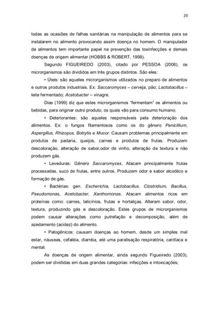 20 
todas as ocasiões de falhas sanitárias na manipulação de alimentos para se instalarem no alimento provocando assim doença no homem. O manipulador de alimentos tem importante papel na prevenção das toxinfecções e demais doenças de origem alimentar (HOBBS & ROBERT, 1998). 
Segundo FIGUEIREDO (2003), citado por PESSOA (2006), os microrganismos são divididos em três grupos distintos. São eles: 
• Úteis: são aqueles microrganismos utilizados no preparo de alimentos e outros produtos industriais. Ex: Saccaromyces – cerveja, pão; Lactobacillus – leite fermentado; Acetobacter – vinagre. 
Dias (1999) diz que estes microrganismos “fermentam” os alimentos ou bebidas, para originar outro produto, os quais vão para consumo humano; 
• Deteriorantes: são aqueles responsáveis pela deterioração dos alimentos. Ex: o fungos filamentosos como os do gênero Penicillium, Aspergillus, Rhizopus, Botrytis e Mucor. Causam problemas principalmente em produtos de padaria, queijos, carnes e produtos de frutas. Produzem descoloração, alteração de sabor,odor de vinho, alteração de textura e não produzem gás. 
• Leveduras: Gênero Saccaromyces. Atacam principalmente frutas processadas, suco de frutas, entre outros. Produzem odor e sabor alcoólico e formação de gás. 
• Bactérias: gen. Escherichia, Lactobacillus, Clostridium, Bacillus, Pseudomonas, Acetobacter, Xanthomonas. Atacam alimentos ricos em proteínas como: carnes, laticínios, frutas e hortaliças. Alteram sabor, odor, textura, produzindo gás e descoloração. Estes grupos de microrganismos podem causar alterações como putrefação e decomposição, além de azedamento (acidez) do alimento. 
• Patogênicos: causam doenças ao homem, desde um simples mal estar, náuseas, cefaléia, diarréia, até uma paralisação respiratória, cardíaca e mental. 
As doenças de origem alimentar, ainda segundo Figueiredo (2003), podem ser divididas em duas grandes categorias: infecções e intoxicações;  