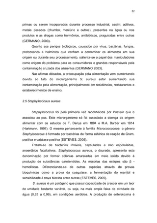 22 
primas ou serem incorporados durante processo industrial, assim: aditivos, metais pesados (chumbo, mercúrio e outros), presentes na água ou nos produtos e as drogas como hormônios, antibióticos, praguicidas entre outras (GERMANO, 2003). 
Quanto aos perigos biológicos, causados por vírus, bactérias, fungos, protozoários e helmintos que venham a contaminar os alimentos em sua origem ou durante seu processamento, salienta-se o papel dos manipuladores como origem do problema para os consumidores e grandes responsáveis pela contaminação cruzada dos alimentos (GERMANO 2003). 
Nas ultimas décadas, a preocupação pela alimentação vem aumentando devido ao fato do microrganismo S. aureus estar aumentando sua contaminação pela alimentação, principalmente em residências, restaurantes e estabelecimentos de ensino. 
2.5 Staphylococuus aureus 
Staphylococcus foi pela primeira vez reconhecida por Pasteur que o associou ao pus. Este microrganismo só foi associado a doença de origem alimentar com os estudos de T. Denys em 1894 e M.A. Barber em 1914 (Hartmann, 1997). O mesmo pertencente á família Micrococcaceae, o gênero Staphylococcus é formado por bactérias de forma esférica de reação de Gram. positiva e catalase positiva (ESTEVES, 2005). 
Tratam-se de bactérias imóveis, capsuladas e não esporuladas, anaeróbios facultativos. Staphylococcus aureus, o dourado, apresenta esta denominação por formar colônias amareladas em meio sólido devido à produção de substâncias carotenóides. As maiorias das estirpes são β - hemolíticas. Diferenciando-se de outras espécies através de provas bioquímicas como a prova da coagulase, a fermentação do manitol e sensibilidade à nova biocina entre outras (ESTEVES, 2005). 
S. aureus é um patógeno que possui capacidade de crescer em um teor de umidade bastante variável, ou seja, na mais ampla faixa de atividade de água (0,83 a 0,99), em condições aeróbias. A produção de enterotoxina é  