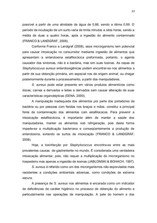 23 
possível a partir de uma atividade de água de 0,86, sendo a ótima 0,99. O período de incubação de um surto varia de trinta minutos a oitos horas, sendo a média de duas a quatro horas, após a ingestão do alimento contaminado (FRANCO & LANDGRAF, 2008). 
Conforme Franco e Landgraf (2008), esse microrganismo tem potencial para causar intoxicação no consumidor mediante ingestão de alimentos que apresentem a enterotoxina estafilocócica preformada, portanto, o agente causador dos sintomas, não é a bactéria, mas sim suas toxinas. As cepas de Staphylococuus aureus enterotoxigênicas podem encontrar-se nos alimentos a partir de sua obtenção primária, em especial nos de origem animal, ou chegar posteriormente durante o processamento, a partir dos manipuladores. 
S. aureus pode estar presente em vários produtos alimentícios como doces, carnes e derivados e leites e derivados sem causar alteração de suas características organolépticas (SENA, 2000). 
A manipulação inadequada dos alimentos por parte dos portadores da bactéria ou por pessoas com feridas nos braços e mãos, constitui a principal fonte de contaminação dos alimentos com estafilococos. Para prevenir a intoxicação estafilocócica, é importante além de manter a saúde dos manipuladores, manter os alimentos sob refrigeração, pois desta forma impede-se a multiplicação bacteriana e conseqüentemente a produção de enterotoxina, evitando os surtos de intoxicação (FRANCO & LANDGRAF, 2008). 
Hoje, a toxinfecção por Staphylococcus encontra-se entre as mais prevalentes causas de gastrenterite no mundo. É considerada uma verdadeira intoxicação alimentar, pois, não requer a multiplicação do microrganismo no hospedeiro mas apenas a ingestão de toxinas (JABLONSKI & BOHACH, 1997). 
S. aureus é referido como um dos microrganismos não esporulados mais resistentes a condições ambientais adversas, como condições de extrema secura. 
A presença de S. aureus nos alimentos é encarada como um indicador de deficiências de caráter higiênico no processo de obtenção do alimento e particularmente nas operações de manipulação. A pele do homem e dos  